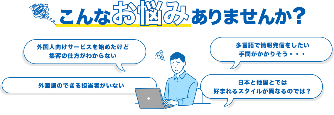 こんなお悩みにありませんか？ 外国人向けサービスを始めたけど集客の仕方がわからない 多言語で情報発信をしたい手間がかかりそう・・・ 外国語のできる担当者がいない 日本と他国とでは好まれるスタイルが異なるのでは？