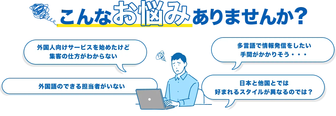 こんなお悩みにありませんか？ 外国人向けサービスを始めたけど集客の仕方がわからない 多言語で情報発信をしたい手間がかかりそう・・・ 外国語のできる担当者がいない 日本と他国とでは好まれるスタイルが異なるのでは？
