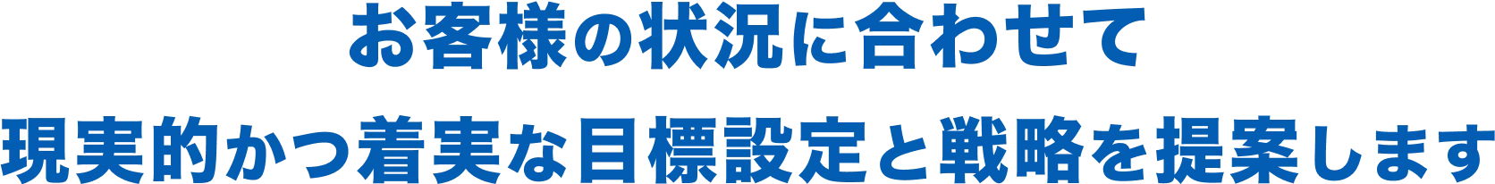 お客様の状況に合わせて現実的かつ着実な目標設定と戦略を提案します