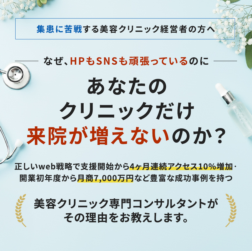 集客に苦戦する美容クリニック経営者の方へなぜ、HPもSNSも頑張っているのにあなたのクリニックだけ来院が増えないのか?正しいWeb戦略で支援開始から4ヶ月連続アクセス10%増加・ 開業初年度から月商7,000万円など豊富な成功事例を持つ美容クリニック専門コンサルタントがその理由をお教えします。