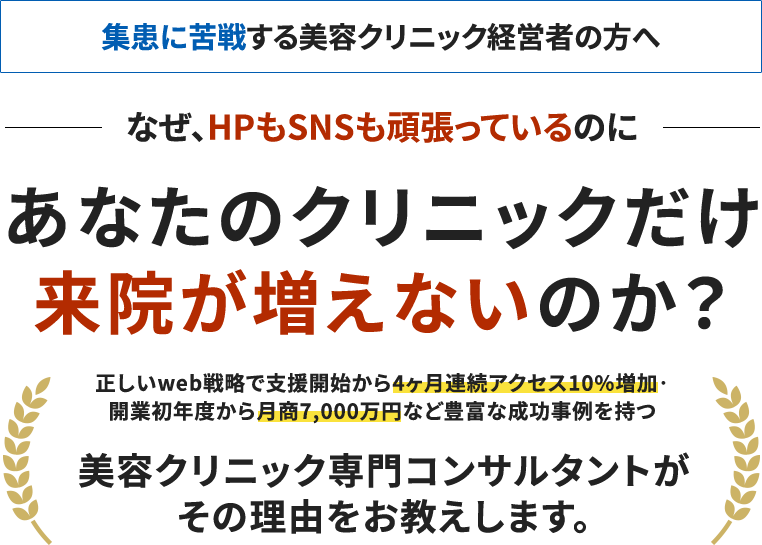 集客に苦戦する美容クリニック経営者の方へなぜ、HPもSNSも頑張っているのにあなたのクリニックだけ来院が増えないのか?正しいWeb戦略で支援開始から4ヶ月連続アクセス10%増加・ 開業初年度から月商7,000万円など豊富な成功事例を持つ美容クリニック専門コンサルタントがその理由をお教えします。