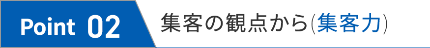 Point 02 集客の観点から(集客力)
